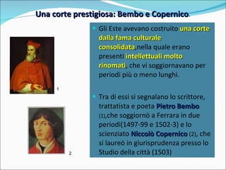 Una corte prestigiosa: Bembo e Copernico . 1 2 Gli Este avevano costruito  una corte dalla fama culturale consolidata ,nella quale erano presenti  intellettuali molto rinomati , che vi soggiornavano per periodi più o meno lunghi. Tra di essi si segnalano lo scrittore, trattatista e poeta  Pietro Bembo  (1) ,che soggiornò a Ferrara in due periodi(1497-99 e 1502-3) e lo scienziato  Niccolò Copernico  (2) , che si laureò in giurisprudenza presso lo Studio della città (1503) 