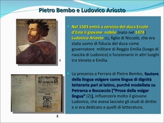 Pietro Bembo e Ludovico Ariosto 1 2 Nel 1503 entrò a servizio del duca Ercole d’Este il giovane  nobile  (nato nel  1474 )  Ludovico Ariosto  (1) , figlio di Niccolò, che era stato uomo di fiducia del duca come governatore  militare di Reggio Emilia (luogo di nascita di Ludovico) e funzionario in altri luoghi tra Veneto e Emilia. La presenza a Ferrara di Pietro Bembo,  fautore della lingua volgare come lingua di dignità letteraria pari al latino, purché modellata su Petrarca e Boccaccio [“Prose della volgar lingua”  (2) ] , influenzerà molto il giovane Ludovico, che aveva lasciato gli studi di diritto e si era dedicato a quelli di letteratura. 