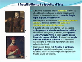 I fratelli Alfonso I e Ippolito d’Este . 1 2 Ad Ercole successe il figlio  Alfonso I  (1506)  (1)  che ebbe al suo fianco, in prime nozze, Anna Sforza e, in seconde nozze ,  Lucrezia Borgia figlia di papa Alessandro VI .  Da una parte rese Ferrara  una temuta potenza militare , dall’altra continuò la  politica di sostegno all’arte ed alla cultura .  Il ducato  ottenne con Alfonso I un innegabile  sviluppo grazie sia ad una dinamica politica  che lo vide impegnato, tra l’altro, nelle  guerre contro Venezia (1505)  e negli  scontri contro l’esercito papale di Giulio II , sia ad una  ampia crescita artistica e culturale  la cui massima espressione si rintraccia nell’incremento delle collezioni estensi Suo braccio destro fu  il fratello, il cardinale Ippolito  (2) ,   con l’aiuto del quale  sventò un tentativo  di assassinio compiuto dagli altri due fratelli, Giulio e Ferrante. 