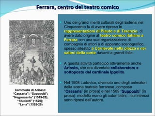 Ferrara, centro del teatro comico Commedie di Ariosto: “ Cassaria”; “Suppositi”; “ Negromante” (1519-20); “ Studenti” (1520);  “ Lena” (1528-29) Uno dei grandi meriti culturali degli Estensi nel Cinquecento fu di avere ripreso le  rappresentazioni di Plauto e di Terenzio , di avere dato origine al  teatro comico italiano a Ferrara   con una sua organizzazione di compagnie di attori e di apparato scenografico, spesso allestito  a Carnevale nella piazza e nei saloni della corte ,davanti a grandi folle. A questa attività partecipò attivamente anche  Ariosto,  che era diventato  collaboratore e sottoposto del cardinale Ippolito . Nel 1508 Ludovico, divenuto uno degli animatori della scena teatrale ferrarese ,compose “ Cassaria ” (in prosa) e nel 1509 “ Suppositi ” (in prosa): modello erano gli autori latini, i cui intrecci sono ripresi dall’autore. 