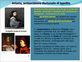 Ariosto, ambasciatore sfortunato di Ippolito 1 2 Probabile ritratto di Ariosto Ariosto svolse diverse attività per il cardinale Ippolito, secondo il modello dell’intellettuale – cortigiano – funzionario di corte .  Prese  gli ordini minori  per godere dei benefici ecclesiastici e garantirsi una certa tranquillità economica, ma  rifiutò di farsi sacerdote  per mantenere la propria libertà Fu  ambasciatore  a Mantova;  Firenze , dove conobbe il cardinale G.B. de’ Medici (futuro papa), e a  Roma , in cui dovette fronteggiare il carattere iracondo di  Giulio II   (1) , che era spesso in rotta con Alfonso e Ippolito (e minacciò di gettarlo nelTevere, costringendolo alla fuga) Nel 1511 torna a Ferrara. Quando il de’Medici fu eletto papa, col nome di  Leone X  (1513) (2) , Ariosto sperò che si ricordasse del rapporto costruito a Firenze e lo chiamasse a Roma, ma rimase deluso. 
