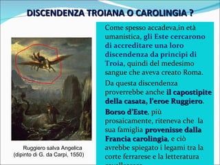 DISCENDENZA TROIANA O CAROLINGIA ? Come spesso accadeva,in età  umanistica,  gli Este cercarono di accreditare una loro discendenza da principi di Troia , quindi del medesimo sangue che aveva creato Roma. Da questa discendenza proverrebbe anche  il capostipite della casata, l’eroe Ruggiero . Borso d’Este , più prosaicamente, riteneva che  la sua famiglia  provenisse dalla Francia carolingia , e ciò avrebbe spiegato i legami tra la corte ferrarese e la letteratura cavalleresca. Ruggiero salva Angelica (dipinto di G. da Carpi, 1550) 