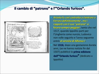 Il cambio di “patrono” e l’”Orlando furioso”. Ariosto fu così costretto a rientrare a Ferrara definitivamente , ma i rapporti con il suo “patrono” si fecero sempre peggiori , tanto che nel 1517, quando Ippolito partì per l’Ungheria come nunzio, Ludovico non volle seguirlo e l’anno seguente entrò  al servizio di Alfonso I . Nel  1516 , dopo una gestazione durata anni, (se ne hanno notizie fin dal 1507) pubblicò la  prima edizione dell’”Orlando furioso ”   (dedicato a Ippolito)  