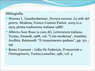 Bibliografia. Werner L. Gundersheimer,  Ferrara estense. Lo stile del potere , Modena, Franco Cosimo Panini, 2005 (e.o. 1975, prima traduzione italiana 1988) Alberto Asor Rosa (a cura di),  Letteratura  italiana, Torino, Einaudi, 1988, vol. “L’età moderna”, Anselmi, Avellini, Raimondi, “Il rinascimento padano”, pp. 521 - 591 Remo Ceserani – Lidia De Federicis,  Il materiale e l’immaginario , Torino,Loescher, 1981, vol. 4 