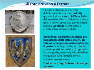 Gli Este arrivano a Ferrara Gli Este si stabilirono a Ferrara definitivamente a partire  dal 1185  quando il giovane  Azzo I d’Este , figlio del marchese Obizzo I (il primo a avere questo titolo), sposò una giovane della famiglia  Adelardi , Marchesella, e ereditò i beni del padre di lei. Essendo gli Adelardi la famiglia più importante della città e guelfi, gli Este ne occuparono sostanzialmente il posto  sia nelle gerarchie territoriali, sia nella posizione politica di capi della fazione guelfa, mentre quella ghibellina era guidata dalla famiglia Torelli. I simboli estensi erano:  l’ unicorno  e l’ aquila bianca in campo azzurro 