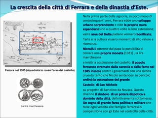 La crescita della città di Ferrara e della dinastia d’Este. Nella prima parte della signoria, in poco meno di centocinquant’ anni, Ferrara ebbe uno  sviluppo urbano sorprendente  e vide  le proprie mura espandersi  sino a quattro volte la loro estensione;  vaste  aree del Delta  padano vennero  bonificate ;   l’arte e la cultura vissero momenti di alto valore e risonanza.  Niccolò II  ottenne dal papa la possibilità di coniare una  propria moneta  (1381) , la lira marrchesana e iniziò la costruzione del castello:  il popolo ferrarese stremato dalla carestia e dalla fame nel 1385 insorse  contro i governanti con una rivolta cruenta tanto che Nicolò sentendosi in pericolo  ordinò la costruzione del grande  Castello  di San Michele  su progetto di Bartolino da Novara. Questo divenne  il simbolo  di un potere dispotico a dominio della città , definitivamente sottomessa.  Un segno di grande forza politica e militare  che tolse ogni velleità alle famiglie ferraresi di competizione con gli Este nel controllo della città.  Ferrara nel 1385 (riquadrata in rosso l’area del castello ) La lira marchesana 