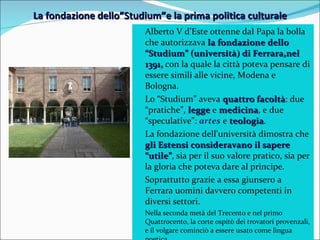La fondazione dello”Studium”e la prima politica culturale Alberto V d’Este ottenne dal Papa la bolla che autorizzava  la fondazione dello “Studium” (università) di Ferrara,nel 1391,  con la quale la città poteva pensare di essere simili alle vicine, Modena e Bologna. Lo “Studium” aveva  quattro facoltà : due “pratiche”,  legge   e  medicina , e due “speculative”:  artes  e  teologia . La fondazione dell’università dimostra che  gli Estensi consideravano il sapere “utile” , sia per il suo valore pratico, sia per la gloria che poteva dare al principe. Soprattutto grazie a essa giunsero a Ferrara uomini davvero competenti in diversi settori. Nella seconda metà del Trecento e nel primo Quattrocento, la corte ospitò dei trovatori provenzali, e il volgare cominciò a essere usato come lingua poetica. 