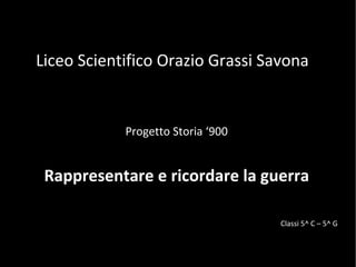 Liceo Scientifico Orazio Grassi Savona Progetto Storia ‘900 Rappresentare e ricordare la guerra Classi 5^ C – 5^ G 