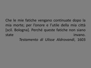 Che le mie fatiche vengano continuate dopo la
mia morte; per l’onore e l’utile della mia città
[scil. Bologna]. Perché queste fatiche non siano
state invano.
Testamento di Ulisse Aldrovandi, 1603
 