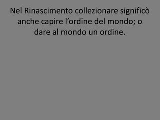 Nel Rinascimento collezionare significò
anche capire l’ordine del mondo; o
dare al mondo un ordine.
 