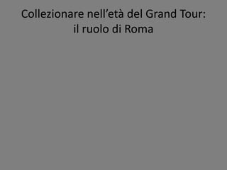Collezionare nell’età del Grand Tour:
il ruolo di Roma
 