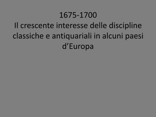 1675-1700
Il crescente interesse delle discipline
classiche e antiquariali in alcuni paesi
d’Europa
 