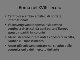 Roma nel XVIII secolo
• Centro di scambio artistico di portata
internazionale
• Vi convergevano e spesso risiedevano
centinaia di artisti, da ogni parte d’Europa,
spesso ripartiti in ‘colonie’
• Gli artisti erano interessati a conoscere la città,
l’Antico e il Rinascimento
• Ancor più volevano entrare nel circuito delle
commissioni e del mercato dell’arte
www.paolocoen.blogspot.it 50
 