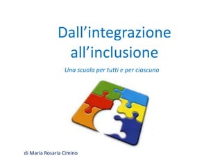 Dall’integrazione
all’inclusione
Una scuola per tutti e per ciascuno
di Maria Rosaria Cimino
 