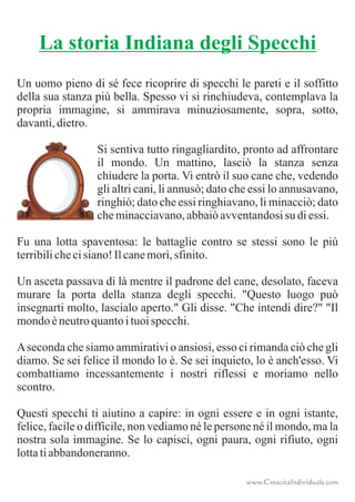 Un uomo pieno di sé fece ricoprire di specchi le pareti e il soffitto
della sua stanza più bella. Spesso vi si rinchiudeva, contemplava la
propria immagine, si ammirava minuziosamente, sopra, sotto,
davanti,dietro.
Si sentiva tutto ringagliardito, pronto ad affrontare
il mondo. Un mattino, lasciò la stanza senza
chiudere la porta. Vi entrò il suo cane che, vedendo
gli altri cani, li annusò; dato che essi lo annusavano,
ringhiò; dato che essi ringhiavano, li minacciò; dato
cheminacciavano,abbaiòavventandosisu diessi.
Fu una lotta spaventosa: le battaglie contro se stessi sono le più
terribilichecisiano!Ilcanemorì,sfinito.
Un asceta passava di là mentre il padrone del cane, desolato, faceva
murare la porta della stanza degli specchi. "Questo luogo può
insegnarti molto, lascialo aperto." Gli disse. "Che intendi dire?" "Il
mondoèneutroquantoituoispecchi.
Aseconda che siamo ammirativi o ansiosi, esso ci rimanda ciò che gli
diamo. Se sei felice il mondo lo è. Se sei inquieto, lo è anch'esso. Vi
combattiamo incessantemente i nostri riflessi e moriamo nello
scontro.
Questi specchi ti aiutino a capire: in ogni essere e in ogni istante,
felice, facile o difficile, non vediamo né le persone né il mondo, ma la
nostra sola immagine. Se lo capisci, ogni paura, ogni rifiuto, ogni
lottatiabbandoneranno.
La storia Indiana degli Specchi
www.CrescitaIndividuale.com
 