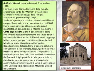 Goffredo Mameli nasce a Genova il 5 settembre
1827.
I genitori erano Giorgio Giovanni della famiglia
aristocratica sarda dei "Mameli" o "Mameli dei
Mannelli" e Adelaide Zoagli, della famiglia
aristocratica genovese degli Zoagli.
Studente e poeta precocissimo, di sentimenti liberali
e repubblicani, aderisce al mazzinianesimo nel 1847,
l'anno in cui partecipa attivamente alle grandi
manifestazioni genovesi per le riforme e compone Il
Canto degli Italiani. D'ora in poi, la vita del poeta-
soldato sarà dedicata interamente alla causa italiana:
nel marzo del 1848, a capo di 300 volontari, raggiunge
Milano insorta, per poi combattere gli Austriaci sul
Mincio col grado di capitano dei bersaglieri.
Dopo l'armistizio Salasco, torna a Genova, collabora
con Garibaldi e, in novembre, raggiunge Roma dove, il
9 febbraio 1849, viene proclamata la Repubblica. È
sempre in prima linea nella difesa della città assediata
dai Francesi: il 3 giugno è ferito alla gamba sinistra,
che dovrà essere amputata per la sopraggiunta
cancrena. Muore d'infezione il 6 luglio, a soli ventidue
anni. Le sue spoglie riposano nel Mausoleo Ossario
del Gianicolo.
Goffredo Mameli nasce a Genova il 5 settembre
1827.
I genitori erano Giorgio Giovanni della famiglia
aristocratica sarda dei "Mameli" o "Mameli dei
Mannelli" e Adelaide Zoagli, della famiglia
aristocratica genovese degli Zoagli.
Studente e poeta precocissimo, di sentimenti liberali
e repubblicani, aderisce al mazzinianesimo nel 1847,
l'anno in cui partecipa attivamente alle grandi
manifestazioni genovesi per le riforme e compone Il
Canto degli Italiani. D'ora in poi, la vita del poeta-
soldato sarà dedicata interamente alla causa italiana:
nel marzo del 1848, a capo di 300 volontari, raggiunge
Milano insorta, per poi combattere gli Austriaci sul
Mincio col grado di capitano dei bersaglieri.
Dopo l'armistizio Salasco, torna a Genova, collabora
con Garibaldi e, in novembre, raggiunge Roma dove, il
9 febbraio 1849, viene proclamata la Repubblica. È
sempre in prima linea nella difesa della città assediata
dai Francesi: il 3 giugno è ferito alla gamba sinistra,
che dovrà essere amputata per la sopraggiunta
cancrena. Muore d'infezione il 6 luglio, a soli ventidue
anni. Le sue spoglie riposano nel Mausoleo Ossario
del Gianicolo. Ossario del Gianicolo
 