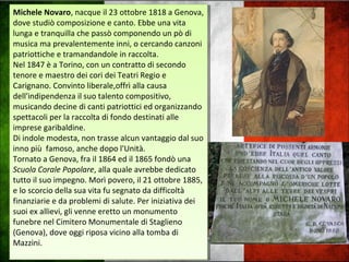 Michele Novaro, nacque il 23 ottobre 1818 a Genova,
dove studiò composizione e canto. Ebbe una vita
lunga e tranquilla che passò componendo un pò di
musica ma prevalentemente inni, o cercando canzoni
patriottiche e tramandandole in raccolta.
Nel 1847 è a Torino, con un contratto di secondo
tenore e maestro dei cori dei Teatri Regio e
Carignano. Convinto liberale,offrì alla causa
dell'indipendenza il suo talento compositivo,
musicando decine di canti patriottici ed organizzando
spettacoli per la raccolta di fondo destinati alle
imprese garibaldine.
Di indole modesta, non trasse alcun vantaggio dal suo
inno più famoso, anche dopo l'Unità.
Tornato a Genova, fra il 1864 ed il 1865 fondò una
Scuola Corale Popolare, alla quale avrebbe dedicato
tutto il suo impegno. Morì povero, il 21 ottobre 1885,
e lo scorcio della sua vita fu segnato da difficoltà
finanziarie e da problemi di salute. Per iniziativa dei
suoi ex allievi, gli venne eretto un monumento
funebre nel Cimitero Monumentale di Staglieno
(Genova), dove oggi riposa vicino alla tomba di
Mazzini.
Michele Novaro, nacque il 23 ottobre 1818 a Genova,
dove studiò composizione e canto. Ebbe una vita
lunga e tranquilla che passò componendo un pò di
musica ma prevalentemente inni, o cercando canzoni
patriottiche e tramandandole in raccolta.
Nel 1847 è a Torino, con un contratto di secondo
tenore e maestro dei cori dei Teatri Regio e
Carignano. Convinto liberale,offrì alla causa
dell'indipendenza il suo talento compositivo,
musicando decine di canti patriottici ed organizzando
spettacoli per la raccolta di fondo destinati alle
imprese garibaldine.
Di indole modesta, non trasse alcun vantaggio dal suo
inno più famoso, anche dopo l'Unità.
Tornato a Genova, fra il 1864 ed il 1865 fondò una
Scuola Corale Popolare, alla quale avrebbe dedicato
tutto il suo impegno. Morì povero, il 21 ottobre 1885,
e lo scorcio della sua vita fu segnato da difficoltà
finanziarie e da problemi di salute. Per iniziativa dei
suoi ex allievi, gli venne eretto un monumento
funebre nel Cimitero Monumentale di Staglieno
(Genova), dove oggi riposa vicino alla tomba di
Mazzini.
 