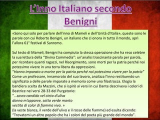«Sono qui solo per parlare dell'inno di Mameli e dell‘Unità d'Italia», queste sono le
parole con cui Roberto Benigni, un italiano che ci onora in tutto il mondo, aprì
l’allora 61° festival di Sanremo.
Sul testo di Mameli, Benigni ha compiuto la stessa operazione che ha reso celebre
la sua lettura della “Divina Commedia”: un’analisi trascinante parola per parola,
per ricordare quanti ragazzi, nel Risorgimento, sono morti per la patria perché noi
potessimo vivere in una terra libera da oppressioni.
“Hanno imparato a morire per la patria perché noi potessimo vivere per la patria”
Come un professore, innamorato del suo lavoro, analizza l’inno restituendo un
significato a delle parole imparate a memoria come una filastrocca. Elogia la
bandiera scelta da Mazzini, che si ispirò ai versi in cui Dante descriveva i colori di
Beatrice nei versi 28-33 del Purgatorio:
”…sovra candido vel cinta d'uliva
donna m'apparve, sotto verde manto
vestita di color di fiamma viva. »
(la veste bianca, il verde dell’ulivo e il rosso delle fiamme) ed esulta dicendo:
“Trovatemi un altro popolo che ha i colori del poeta più grande del mondo”.
«Sono qui solo per parlare dell'inno di Mameli e dell‘Unità d'Italia», queste sono le
parole con cui Roberto Benigni, un italiano che ci onora in tutto il mondo, aprì
l’allora 61° festival di Sanremo.
Sul testo di Mameli, Benigni ha compiuto la stessa operazione che ha reso celebre
la sua lettura della “Divina Commedia”: un’analisi trascinante parola per parola,
per ricordare quanti ragazzi, nel Risorgimento, sono morti per la patria perché noi
potessimo vivere in una terra libera da oppressioni.
“Hanno imparato a morire per la patria perché noi potessimo vivere per la patria”
Come un professore, innamorato del suo lavoro, analizza l’inno restituendo un
significato a delle parole imparate a memoria come una filastrocca. Elogia la
bandiera scelta da Mazzini, che si ispirò ai versi in cui Dante descriveva i colori di
Beatrice nei versi 28-33 del Purgatorio:
”…sovra candido vel cinta d'uliva
donna m'apparve, sotto verde manto
vestita di color di fiamma viva. »
(la veste bianca, il verde dell’ulivo e il rosso delle fiamme) ed esulta dicendo:
“Trovatemi un altro popolo che ha i colori del poeta più grande del mondo”.
 