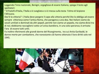 Leggendo l’inno nazionale, Benigni, orgoglioso di essere Italiano, spiega il testo agli
spettatori:
“ O fratelli d’Italia, l’Italia si è svegliata e si è messa sulla testa l’elmo di Scipione
l’Africano.
Dov’è la vittoria? L’Italia deve porgere il capo alla vittoria perché Dio la obbliga ad essere
sempre vittoriosa come l’antica Roma, che paragona a una dea. Noi Italiani siamo da
secoli umiliati e dominati da altri popoli, perché non siamo un popolo, ma siamo divisi tra
di noi; dobbiamo raccoglierci sotto un’unica bandiera, in una sola speranza; è arrivata
l’ora di essere tutti uniti.
Fa inoltre riferimenti alle grandi donne del Risorgimento, tra cui Anita Garibaldi, le
donne morte per combattere, che nonostante ciò hanno ottenuto il loro diritti solo nel
1945.
Leggendo l’inno nazionale, Benigni, orgoglioso di essere Italiano, spiega il testo agli
spettatori:
“ O fratelli d’Italia, l’Italia si è svegliata e si è messa sulla testa l’elmo di Scipione
l’Africano.
Dov’è la vittoria? L’Italia deve porgere il capo alla vittoria perché Dio la obbliga ad essere
sempre vittoriosa come l’antica Roma, che paragona a una dea. Noi Italiani siamo da
secoli umiliati e dominati da altri popoli, perché non siamo un popolo, ma siamo divisi tra
di noi; dobbiamo raccoglierci sotto un’unica bandiera, in una sola speranza; è arrivata
l’ora di essere tutti uniti.
Fa inoltre riferimenti alle grandi donne del Risorgimento, tra cui Anita Garibaldi, le
donne morte per combattere, che nonostante ciò hanno ottenuto il loro diritti solo nel
1945.
 