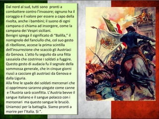Dal nord al sud, tutti sono pronti a
combattere contro l’invasore; ognuno ha il
coraggio e il valore per essere a capo della
rivolta, anche i bambini; il suono di ogni
campana ci chiama ad insorgere, come la
campana dei Vespri siciliani.
Benigni spiega il significato di “Balilla,” il
nomignolo del fanciullo che, col suo gesto
di ribellione, accese la prima scintilla
dell'insurrezione che scacciò gli Austriaci
da Genova. L'atto fu seguito da una fitta
sassaiola che costrinse i soldati a fuggire.
Questo gesto di audacia fu il segnale della
sommossa generale, che in cinque giorni
riuscì a cacciare gli austriaci da Genova e
dalla Liguria.
Alla fine le spade dei soldati mercenari che
ci opprimono saranno piegate come canne
e l’Austria sarà sconfitta. L’Austria bevve il
sangue italiano e il sangue polacco con i
mercenari ma questo sangue le bruciò.
Uniamoci per la battaglia. Siamo pronti a
morire per l’Italia. Sì ”.
Dal nord al sud, tutti sono pronti a
combattere contro l’invasore; ognuno ha il
coraggio e il valore per essere a capo della
rivolta, anche i bambini; il suono di ogni
campana ci chiama ad insorgere, come la
campana dei Vespri siciliani.
Benigni spiega il significato di “Balilla,” il
nomignolo del fanciullo che, col suo gesto
di ribellione, accese la prima scintilla
dell'insurrezione che scacciò gli Austriaci
da Genova. L'atto fu seguito da una fitta
sassaiola che costrinse i soldati a fuggire.
Questo gesto di audacia fu il segnale della
sommossa generale, che in cinque giorni
riuscì a cacciare gli austriaci da Genova e
dalla Liguria.
Alla fine le spade dei soldati mercenari che
ci opprimono saranno piegate come canne
e l’Austria sarà sconfitta. L’Austria bevve il
sangue italiano e il sangue polacco con i
mercenari ma questo sangue le bruciò.
Uniamoci per la battaglia. Siamo pronti a
morire per l’Italia. Sì ”.
 