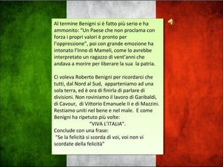 Al termine Benigni si è fatto più serio e ha
ammonito: “Un Paese che non proclama con
forza i propri valori è pronto per
l’oppressione”, poi con grande emozione ha
intonato l’Inno di Mameli, come lo avrebbe
interpretato un ragazzo di vent’anni che
andava a morire per liberare la sua la patria.
Ci voleva Roberto Benigni per ricordarci che
tutti, dal Nord al Sud, apparteniamo ad una
sola terra, ed è ora di finirla di parlare di
divisioni. Non roviniamo il lavoro di Garibaldi,
di Cavour, di Vittorio Emanuele II e di Mazzini.
Restiamo uniti nel bene e nel male. E come
Benigni ha ripetuto più volte:
“VIVA L’ITALIA”.
Conclude con una frase:
“Se la felicità si scorda di voi, voi non vi
scordate della felicità”
Al termine Benigni si è fatto più serio e ha
ammonito: “Un Paese che non proclama con
forza i propri valori è pronto per
l’oppressione”, poi con grande emozione ha
intonato l’Inno di Mameli, come lo avrebbe
interpretato un ragazzo di vent’anni che
andava a morire per liberare la sua la patria.
Ci voleva Roberto Benigni per ricordarci che
tutti, dal Nord al Sud, apparteniamo ad una
sola terra, ed è ora di finirla di parlare di
divisioni. Non roviniamo il lavoro di Garibaldi,
di Cavour, di Vittorio Emanuele II e di Mazzini.
Restiamo uniti nel bene e nel male. E come
Benigni ha ripetuto più volte:
“VIVA L’ITALIA”.
Conclude con una frase:
“Se la felicità si scorda di voi, voi non vi
scordate della felicità”
 
