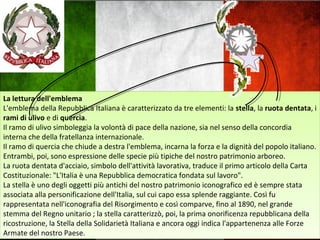 La lettura dell'emblema
L'emblema della Repubblica Italiana è caratterizzato da tre elementi: la stella, la ruota dentata, i
rami di ulivo e di quercia.
Il ramo di ulivo simboleggia la volontà di pace della nazione, sia nel senso della concordia
interna che della fratellanza internazionale.
Il ramo di quercia che chiude a destra l'emblema, incarna la forza e la dignità del popolo italiano.
Entrambi, poi, sono espressione delle specie più tipiche del nostro patrimonio arboreo.
La ruota dentata d'acciaio, simbolo dell'attività lavorativa, traduce il primo articolo della Carta
Costituzionale: "L'Italia è una Repubblica democratica fondata sul lavoro".
La stella è uno degli oggetti più antichi del nostro patrimonio iconografico ed è sempre stata
associata alla personificazione dell'Italia, sul cui capo essa splende raggiante. Così fu
rappresentata nell'iconografia del Risorgimento e così comparve, fino al 1890, nel grande
stemma del Regno unitario ; la stella caratterizzò, poi, la prima onorificenza repubblicana della
ricostruzione, la Stella della Solidarietà Italiana e ancora oggi indica l'appartenenza alle Forze
Armate del nostro Paese.
La lettura dell'emblema
L'emblema della Repubblica Italiana è caratterizzato da tre elementi: la stella, la ruota dentata, i
rami di ulivo e di quercia.
Il ramo di ulivo simboleggia la volontà di pace della nazione, sia nel senso della concordia
interna che della fratellanza internazionale.
Il ramo di quercia che chiude a destra l'emblema, incarna la forza e la dignità del popolo italiano.
Entrambi, poi, sono espressione delle specie più tipiche del nostro patrimonio arboreo.
La ruota dentata d'acciaio, simbolo dell'attività lavorativa, traduce il primo articolo della Carta
Costituzionale: "L'Italia è una Repubblica democratica fondata sul lavoro".
La stella è uno degli oggetti più antichi del nostro patrimonio iconografico ed è sempre stata
associata alla personificazione dell'Italia, sul cui capo essa splende raggiante. Così fu
rappresentata nell'iconografia del Risorgimento e così comparve, fino al 1890, nel grande
stemma del Regno unitario ; la stella caratterizzò, poi, la prima onorificenza repubblicana della
ricostruzione, la Stella della Solidarietà Italiana e ancora oggi indica l'appartenenza alle Forze
Armate del nostro Paese.
 