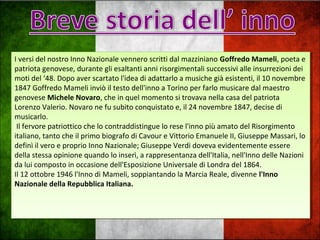 I versi del nostro Inno Nazionale vennero scritti dal mazziniano Goffredo Mameli, poeta e
patriota genovese, durante gli esaltanti anni risorgimentali successivi alle insurrezioni dei
moti del ‘48. Dopo aver scartato l'idea di adattarlo a musiche già esistenti, il 10 novembre
1847 Goffredo Mameli inviò il testo dell'inno a Torino per farlo musicare dal maestro
genovese Michele Novaro, che in quel momento si trovava nella casa del patriota
Lorenzo Valerio. Novaro ne fu subito conquistato e, il 24 novembre 1847, decise di
musicarlo.
Il fervore patriottico che lo contraddistingue lo rese l'inno più amato del Risorgimento
italiano, tanto che il primo biografo di Cavour e Vittorio Emanuele II, Giuseppe Massari, lo
definì il vero e proprio Inno Nazionale; Giuseppe Verdi doveva evidentemente essere
della stessa opinione quando lo inserì, a rappresentanza dell'Italia, nell'Inno delle Nazioni
da lui composto in occasione dell'Esposizione Universale di Londra del 1864.
Il 12 ottobre 1946 l'Inno di Mameli, soppiantando la Marcia Reale, divenne l'Inno
Nazionale della Repubblica Italiana.
I versi del nostro Inno Nazionale vennero scritti dal mazziniano Goffredo Mameli, poeta e
patriota genovese, durante gli esaltanti anni risorgimentali successivi alle insurrezioni dei
moti del ‘48. Dopo aver scartato l'idea di adattarlo a musiche già esistenti, il 10 novembre
1847 Goffredo Mameli inviò il testo dell'inno a Torino per farlo musicare dal maestro
genovese Michele Novaro, che in quel momento si trovava nella casa del patriota
Lorenzo Valerio. Novaro ne fu subito conquistato e, il 24 novembre 1847, decise di
musicarlo.
Il fervore patriottico che lo contraddistingue lo rese l'inno più amato del Risorgimento
italiano, tanto che il primo biografo di Cavour e Vittorio Emanuele II, Giuseppe Massari, lo
definì il vero e proprio Inno Nazionale; Giuseppe Verdi doveva evidentemente essere
della stessa opinione quando lo inserì, a rappresentanza dell'Italia, nell'Inno delle Nazioni
da lui composto in occasione dell'Esposizione Universale di Londra del 1864.
Il 12 ottobre 1946 l'Inno di Mameli, soppiantando la Marcia Reale, divenne l'Inno
Nazionale della Repubblica Italiana.
 