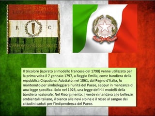 Il tricolore (ispirato al modello francese del 1790) venne utilizzato per
la prima volta il 7 gennaio 1797, a Reggio Emilia, come bandiera della
repubblica Cispadana. Adottato, nel 1861, dal Regno d’Italia, fu
mantenuto per simboleggiare l’unità del Paese, seppur in mancanza di
una legge specifica. Solo nel 1925, una legge definì i modelli della
bandiera nazionale. Nel Risorgimento, il verde rimandava alle bellezze
ambientali italiane, il bianco alle nevi alpine e il rosso al sangue dei
cittadini caduti per l’indipendenza del Paese.
Il tricolore (ispirato al modello francese del 1790) venne utilizzato per
la prima volta il 7 gennaio 1797, a Reggio Emilia, come bandiera della
repubblica Cispadana. Adottato, nel 1861, dal Regno d’Italia, fu
mantenuto per simboleggiare l’unità del Paese, seppur in mancanza di
una legge specifica. Solo nel 1925, una legge definì i modelli della
bandiera nazionale. Nel Risorgimento, il verde rimandava alle bellezze
ambientali italiane, il bianco alle nevi alpine e il rosso al sangue dei
cittadini caduti per l’indipendenza del Paese.
 