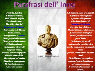 Fratellid'Italia,
L'Italias'èdesta,
Dell'elmodiScipio
S'ècintalatesta.
Dov'èlavittoria?
LeporgalaChioma,
Chèschiavadi Roma
Iddiolacreò.
Stringiamociacoorte.
Siamprontiallamorte,
Siamprontiallamorte,
L'Italiachiamò.
Noifummodasecoli
Calpesti, derisi,
Perchènonsiampopolo,
Perchèsiamdivisi.
Raccolgaciun'unica
Bandiera, unaspeme;
Difonderciinsieme
Giàl'orasuonò.
Gliitalianisonoorafratelli
l'Italiasi èrisvegliata
éprontaallaguerra
eindossal'elmodi
Scipionel'Africano
LavittoriaèdiRoma
PerchéDiohavolutocosì.
Uniamociinbattaglia
Siamoprontiamorire
perl'Italia
Noisiamodasecoli
sottomessiepresiingiro
perchénonsiamounpopolo
unito
perchésiamodivisiintanti
Stati.
Cidobbiamoraccogliere
sottoun'unicabandierae
un'unicasperanza
Èarrivatoilmomentodi
unirci.
Publio Cornelio Scipione
 