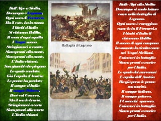 Dall'AlpeaSicilia,
DovunqueèLegnano;
OgniuomdiFerruccio
Hailcore, halamano:
Ibimbid'Italia
SichiamanBalilla,
Ilsuond'ognisquilla
IVespri suonò.
Stringiamociacoorte.
Siamprontiallamorte,
Siamprontiallamorte,
L'Italiachiamò.
Songiunchichepiegano
Lespadevendute;
Giàl'aquilad'Austria
Lepennehaperdute;
Ilsangued'Italia
IlsanguePolacco,
BevècolCosacco,
Mailsenlebruciò.
Stringiamociacorte
Siamprontiallamorte
L’Italiachiamò
DalleAlpiallaSicilia
Dovunquesivuolelottare
comenellabattagliadi
Legnano.
Ogniuomoècoraggioso
comelofuilFerrucci.o
Ibimbid'Italiali
chiamanoBalilla
Ilsuonodiognicampana
hasuonatolarivoltacome
neiVespriSiciliani.
Uniamociinbattaglia
Siamoprontiamorire
perl'Italia.
Lespadedeimercenari
L'aquiladell'Austria
Hagiàpersolepenne
mamorirà.
Ilsangueitaliano,
Ilsanguepolacco,
I Cosacchi sparsero.
Uniamociinbattaglia
Siamoprontiamorire
perl'Italia.
Battaglia di Legnano
 