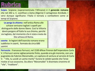 Scipio: Scipione (soprannominato l’Africano) è il generale romano
che nel 202 a. C. sconfisse a Zama (Algeria) il cartaginese Annibale. I
versi dunque significano: l’Italia è tornata a combattere come ai
tempi di Scipione.
Scipio: Scipione (soprannominato l’Africano) è il generale romano
che nel 202 a. C. sconfisse a Zama (Algeria) il cartaginese Annibale. I
versi dunque significano: l’Italia è tornata a combattere come ai
tempi di Scipione.
Le porga la chioma: nell'antica Roma alle
schiave venivano tagliati i capelli per
distinguerle dalle donne libere. Così la Vittoria
dovrà porgere all’Italia la sua chioma, perché
sia tagliata, dal momento che è stata creata da
Dio schiava di Roma.
Le porga la chioma: nell'antica Roma alle
schiave venivano tagliati i capelli per
distinguerle dalle donne libere. Così la Vittoria
dovrà porgere all’Italia la sua chioma, perché
sia tagliata, dal momento che è stata creata da
Dio schiava di Roma.
coorte: le legioni dell’esercito romano erano
suddivise in coorti, formate da circa 600
uomini
coorte: le legioni dell’esercito romano erano
suddivise in coorti, formate da circa 600
uomini
Ferruccio: Francesco Ferrucci, nel 1530 difese Firenze dall'imperatore Carlo
V. Il Ferrucci venne vigliaccamente finito, quando era già morente, con una
pugnalata da Fabrizio Maramaldo, un capitano di ventura al servizio di Carlo
V. “ Vile, tu uccidi un uomo morto” furono le celebri parole che l’eroe
rivolse al suo assassino. Da allora “Maramaldo” è diventato sinonimo di
“vile”, “traditore”.
Ferruccio: Francesco Ferrucci, nel 1530 difese Firenze dall'imperatore Carlo
V. Il Ferrucci venne vigliaccamente finito, quando era già morente, con una
pugnalata da Fabrizio Maramaldo, un capitano di ventura al servizio di Carlo
V. “ Vile, tu uccidi un uomo morto” furono le celebri parole che l’eroe
rivolse al suo assassino. Da allora “Maramaldo” è diventato sinonimo di
“vile”, “traditore”.
 