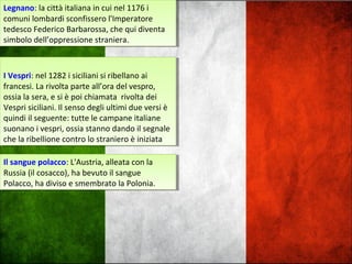 Legnano: la città italiana in cui nel 1176 i
comuni lombardi sconfissero l'Imperatore
tedesco Federico Barbarossa, che qui diventa
simbolo dell’oppressione straniera.
Legnano: la città italiana in cui nel 1176 i
comuni lombardi sconfissero l'Imperatore
tedesco Federico Barbarossa, che qui diventa
simbolo dell’oppressione straniera.
I Vespri: nel 1282 i siciliani si ribellano ai
francesi. La rivolta parte all’ora del vespro,
ossia la sera, e si è poi chiamata rivolta dei
Vespri siciliani. Il senso degli ultimi due versi è
quindi il seguente: tutte le campane italiane
suonano i vespri, ossia stanno dando il segnale
che la ribellione contro lo straniero è iniziata
I Vespri: nel 1282 i siciliani si ribellano ai
francesi. La rivolta parte all’ora del vespro,
ossia la sera, e si è poi chiamata rivolta dei
Vespri siciliani. Il senso degli ultimi due versi è
quindi il seguente: tutte le campane italiane
suonano i vespri, ossia stanno dando il segnale
che la ribellione contro lo straniero è iniziata
Il sangue polacco: L'Austria, alleata con la
Russia (il cosacco), ha bevuto il sangue
Polacco, ha diviso e smembrato la Polonia.
Il sangue polacco: L'Austria, alleata con la
Russia (il cosacco), ha bevuto il sangue
Polacco, ha diviso e smembrato la Polonia.
 