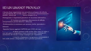SEI UN UMANO? PROVALO!
• Questa frase rappresenta una procedura antispam che sfrutta
una peculiarità del cervello umano : riconoscere istantaneamente i
simboli , mentre gli spambot hanno bisogno di un software OCR.
Distinguiamo 2 importanti procedure di sicurezza informatica:
• CAPTCHA Contiene un sequenza alfanumerica di difficile
interpretazione perché distorta o offuscata.
-Problematiche si constatano per persone cieche, ipovedenti e
daltonici
-Spambot hanno aggirato CAPTCHA per il 92% dei casi
• RECAPTCHA Basta premere sulla scritta «Non sono un robot» e
con tale gesto il programma ricava numerosi dati ( indirizzo IP ,
movimento del mouse e tempo impiegato per rispondere).
- Uncaptcha 2 è riuscito a bypassare il programma selezionando il
test audio messo a disposizione per le persone ipovedenti.
 