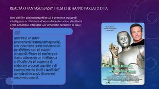 REALTÀ O FANTASCIENZA? I FILM CHE HANNO PARLATO DI IA
Uno dei film più importanti in cui è presente tracce di
intelligenza artificiale è «L’uomo bicentenario», diretto da
Chris Columbus e basato sull’ omonimo racconto di Isaac
Asimov.
Andrew è un robot
positronico(creatura immaginaria),
che trova nella realtà moderna un
parallelismo con gli automi
umanoidi. Riesce ad evolvere se
stesso attraverso un intelligenza
artificiale che gli consente di
elaborare processi cognitivi e di
apprendimento simili e quelli dell’
uomo(sarà in grado di provare
sentiment umani).
 