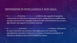 DEFINIZIONE DI INTELLIGENZA E NON SOLO…
• In psicologia, il termine intelligenza è riferito alla capacità di acquisire
conoscenze da utilizzare in situazioni nuove, adeguando (o modificando,
quando necessario) le strategie individuali alle caratteristiche dei problemi,
agli obiettivi perseguiti e ai risultati ottenuti.
• In informatica, il termine intelligenza artificiale (IA) si riferisce all’insieme
di studi e tecniche che tendono alla realizzazione di macchine,
specialmente calcolatori elettronici, in grado di risolvere problemi e di
riprodurre attività proprie dell’intelligenza umana.
 