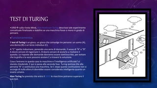 TEST DI TURING
•1950 sulla rivista Mind, Alan Mathison Turing descrisse tale esperimento
concettuale finalizzato a stabilire se una macchina fosse o meno in grado di
pensare.
•Funzionamento:
Il test di Turing è un gioco, un gioco che coinvolge tre persone: un uomo (A),
una donna (B) e un terzo individuo (C).
A “C” spetta indovinare, ponendo una serie di domande, il sesso di “A” e “B”.
A dovrà cercare di ingannare C, B dovrà cercare di aiutarlo a risolvere il
quesito. Le risposte alle domande dovranno essere dattiloscritte, per evitare
che la grafia e la voce possono aiutare C a trovare la soluzione.
Cosa c’entrano in questo caso le macchine e l’intelligenza artificiale? vi
starete chiedendo. E qui si passa alla seconda fase. Turing ipotizza che alla
persona “A” si sostituisca una macchina. Se C dopo questa sostituzione non si
accorge di nulla allora A dovrebbe essere considerata intelligente quanto un
essere umano.
Alan Turing ha previsto che entro il 2050 le macchine potranno superare il
suo test.
 