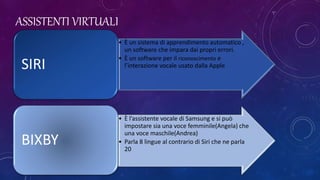 ASSISTENTI VIRTUALI
• È un sistema di apprendimento automatico ,
un software che impara dai propri errori.
• È un software per il riconoscimento e
l’interazione vocale usato dalla AppleSIRI
• È l’assistente vocale di Samsung e si può
impostare sia una voce femminile(Angela) che
una voce maschile(Andrea)
• Parla 8 lingue al contrario di Siri che ne parla
20
BIXBY
 