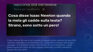 Come vediamo Siri non è solo in grado di eseguire ordini standard (inviare SMS,
chiamare, impostare un promemoria ) ma , grazie alla tecnologia sulla quale si
appoggia , la fa sembrare umana. Ciò è merito dei suoi sviluppatori , i quali
hanno saputo prevedere che tale congegno elettronico avrebbe scatenato la
fantasia dei suoi utenti
 