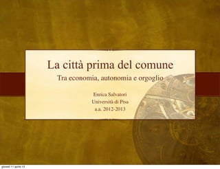 La città prima del comune
                        Tra economia, autonomia e orgoglio

                                   Enrica Salvatori
                                   Università di Pisa
                                    a.a. 2012-2013




giovedì 11 aprile 13
 