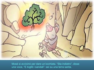 Mosè si avvicinò per dare un’occhiata. “Sta indietro”, disse
una voce, “E togliti i sandali”: sei su una terra santa.
 