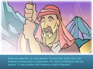 Mosè era atterrito. La voce riprese: “Io sono Dio, il Dio che i tuoi
antenati conoscevano e adoravano. Ho visto le sofferenze del mio
popolo. Tu devi andare dal Faraone e dirgli di liberarlo”.
 