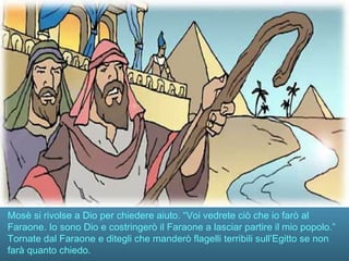 Mosè si rivolse a Dio per chiedere aiuto. “Voi vedrete ciò che io farò al
Faraone. Io sono Dio e costringerò il Faraone a lasciar partire il mio popolo.”
Tornate dal Faraone e ditegli che manderò flagelli terribili sull’Egitto se non
farà quanto chiedo.
 