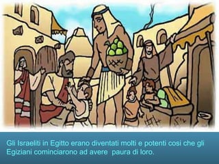 Gli Israeliti in Egitto erano diventati molti e potenti cosi che gli
Egiziani cominciarono ad avere paura di loro.
 