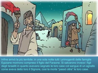 Infine arrivò la più terribile: in una sola notte tutti i primogeniti delle famiglie
Egiziane morirono compreso il figlio del Faraone. Si salvarono invece i figli
degli Israeliti in quanto avevano segnato le loro case col sangue di un agnello
come aveva detto loro il Signore, cosi la morte “passò oltre” le loro case.
 