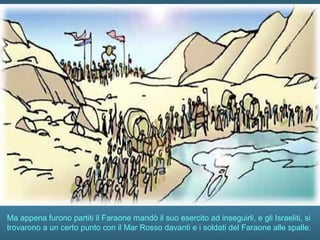 Ma appena furono partiti il Faraone mandò il suo esercito ad inseguirli, e gli Israeliti, si
trovarono a un certo punto con il Mar Rosso davanti e i soldati del Faraone alle spalle.
 