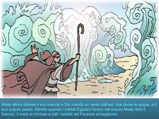 Mosè allora distese il suo braccio e Dio mandò un vento dall’est, che divise le acque, e il
suo popolo passò. Mentre quando i soldati Egiziani furono nel mezzo Mosè ritirò il
braccio, il mare si richiuse e tutti i soldati del Faraone annegarono.
 