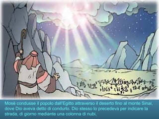 Mosè condusse il popolo dall’Egitto attraverso il deserto fino al monte Sinai,
dove Dio aveva detto di condurlo. Dio stesso lo precedeva per indicare la
strada, di giorno mediante una colonna di nubi,
 