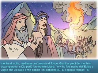 mentre di notte, mediante una colonna di fuoco. Giunti ai piedi del monte si
accamparono, e Dio parlò loro tramite Mosè: “Io vi ho fatti uscire dall’Egitto e
voglio che voi siate il mio popolo : mi obbedirete?” E il popolo rispose: “Si”
 