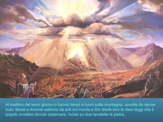 Al mattino del terzo giorno ci furono lampi e tuoni sulla montagna, avvolta da dense
nubi. Mosè e Aronne salirono da soli sul monte e Dio diede loro le dieci leggi che il
popolo avrebbe dovuto osservare, incise su due tavolette di pietra.
 