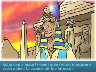 Salì al trono un nuovo Faraone il quale li ridusse in schiavitù e
decise anche di far uccidere tutti i loro figli maschi.
 